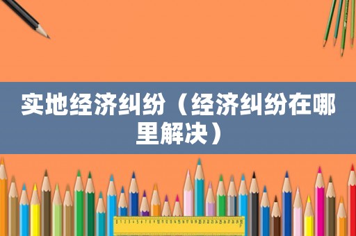 實地經濟糾紛（經濟糾紛在哪里解決）