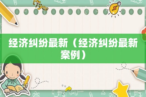 經(jīng)濟(jì)糾紛最新（經(jīng)濟(jì)糾紛最新案例）