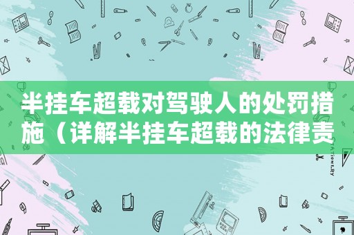 半掛車超載對駕駛人的處罰措施（詳解半掛車超載的法律責任）