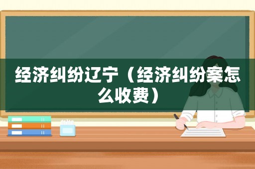 經濟糾紛遼寧（經濟糾紛案怎么收費）