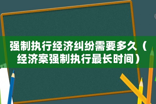強(qiáng)制執(zhí)行經(jīng)濟(jì)糾紛需要多久（經(jīng)濟(jì)案強(qiáng)制執(zhí)行最長時間）