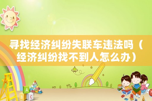 尋找經濟糾紛失聯車違法嗎（經濟糾紛找不到人怎么辦）