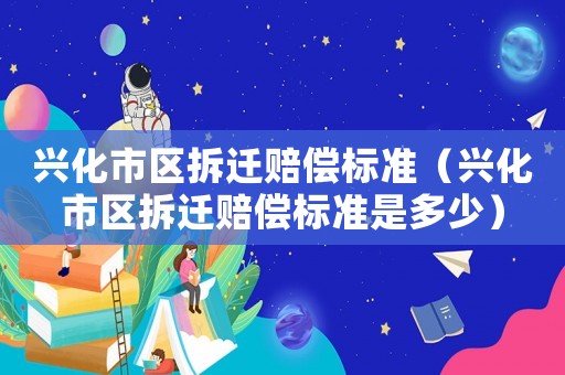 興化市區(qū)拆遷賠償標準（興化市區(qū)拆遷賠償標準是多少）