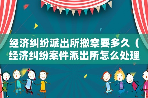 經濟糾紛派出所撤案要多久（經濟糾紛案件派出所怎么處理）