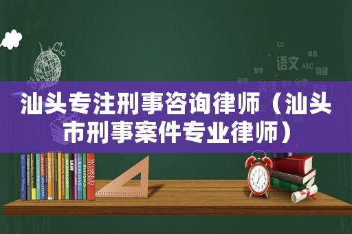 汕頭專注刑事咨詢律師（汕頭市刑事案件專業律師）