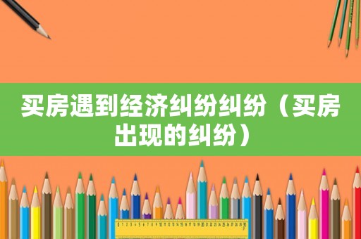 買房遇到經(jīng)濟糾紛糾紛（買房出現(xiàn)的糾紛）