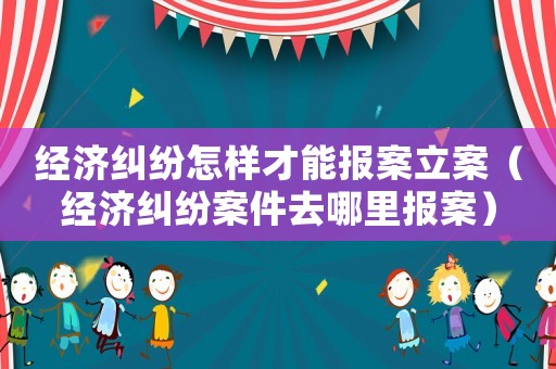 經濟糾紛怎樣才能報案立案（經濟糾紛案件去哪里報案）