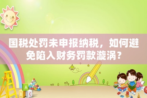 國(guó)稅處罰未申報(bào)納稅，如何避免陷入財(cái)務(wù)罰款漩渦？