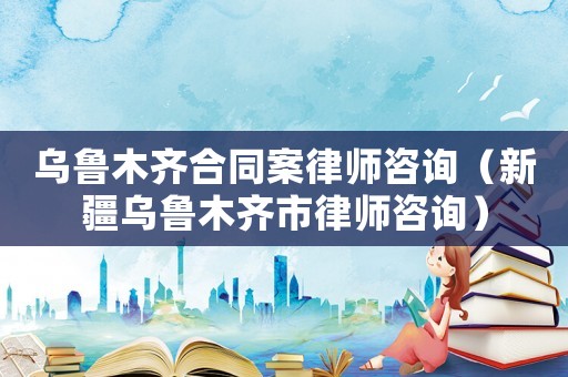 烏魯木齊合同案律師咨詢（新疆烏魯木齊市律師咨詢）