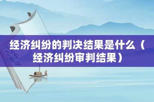 經濟糾紛的判決結果是什么（經濟糾紛審判結果）