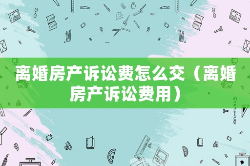 離婚房產訴訟費怎么交（離婚房產訴訟費用）