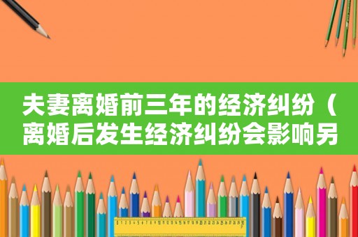 夫妻離婚前三年的經濟糾紛（離婚后發生經濟糾紛會影響另一方嗎）