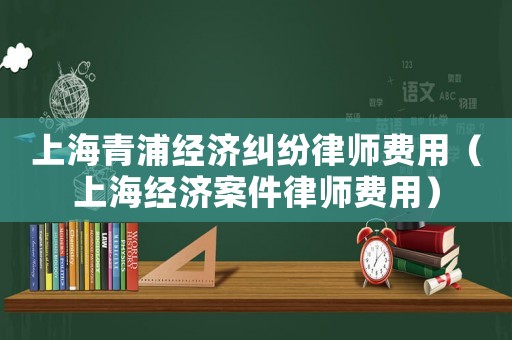 上海青浦經(jīng)濟糾紛律師費用（上海經(jīng)濟案件律師費用）