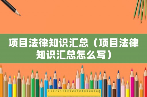 項目法律知識匯總（項目法律知識匯總怎么寫）