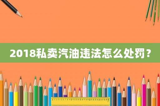 2018私賣汽油違法怎么處罰？