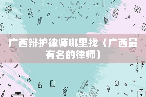廣西辯護(hù)律師哪里找（廣西最有名的律師）