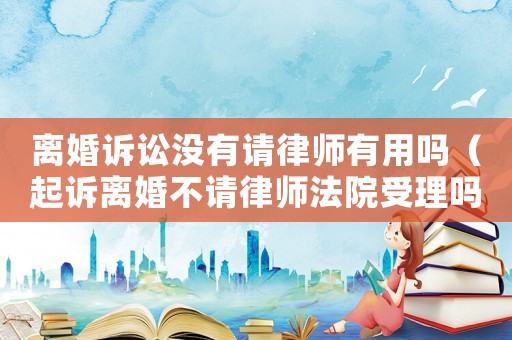 離婚訴訟沒有請律師有用嗎（起訴離婚不請律師法院受理嗎）