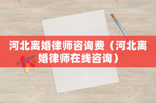 河北離婚律師咨詢費（河北離婚律師在線咨詢）