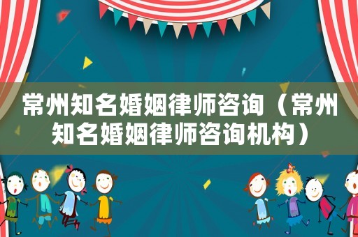 常州知名婚姻律師咨詢（常州知名婚姻律師咨詢機構）