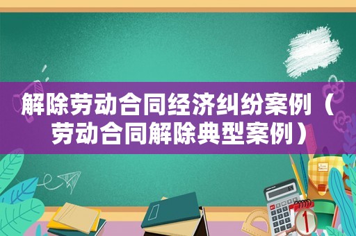 解除勞動合同經濟糾紛案例（勞動合同解除典型案例）
