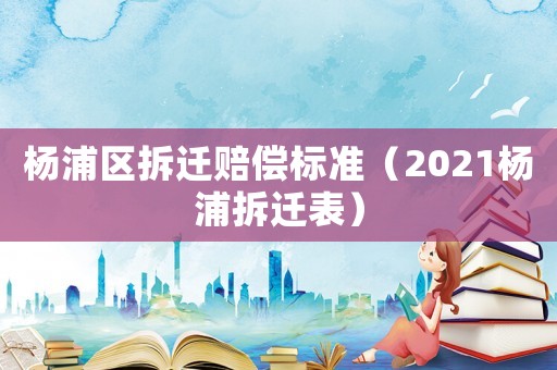 楊浦區拆遷賠償標準（2021楊浦拆遷表）