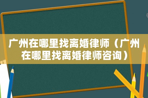 廣州在哪里找離婚律師（廣州在哪里找離婚律師咨詢）