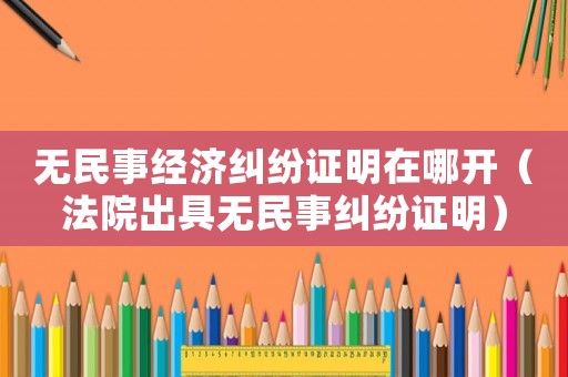 無民事經(jīng)濟(jì)糾紛證明在哪開（法院出具無民事糾紛證明）