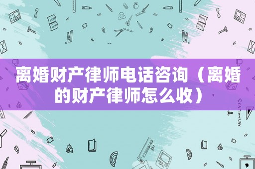 離婚財產律師電話咨詢（離婚的財產律師怎么收）