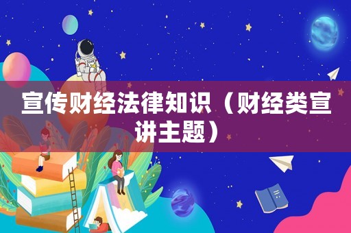 宣傳財經法律知識（財經類宣講主題）