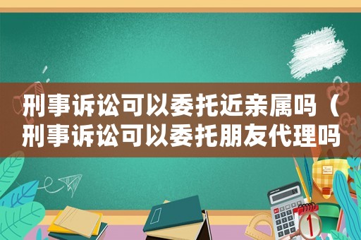 刑事訴訟可以委托近親屬嗎（刑事訴訟可以委托朋友代理嗎）