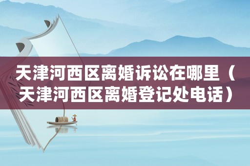 天津河西區離婚訴訟在哪里（天津河西區離婚登記處電話）