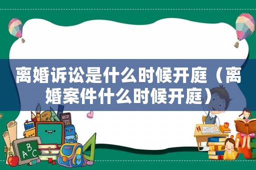 離婚訴訟是什么時候開庭（離婚案件什么時候開庭）