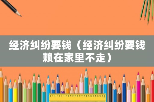 經濟糾紛要錢（經濟糾紛要錢賴在家里不走）