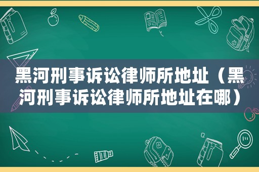 黑河刑事訴訟律師所地址（黑河刑事訴訟律師所地址在哪）