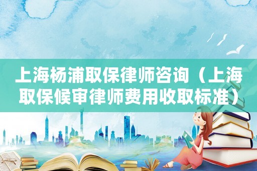 上海楊浦取保律師咨詢（上海取保候審律師費用收取標準）