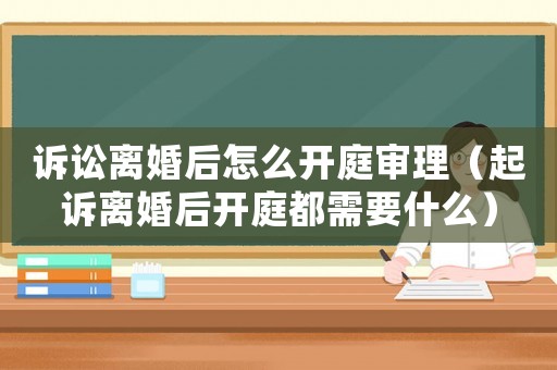 訴訟離婚后怎么開(kāi)庭審理（起訴離婚后開(kāi)庭都需要什么）