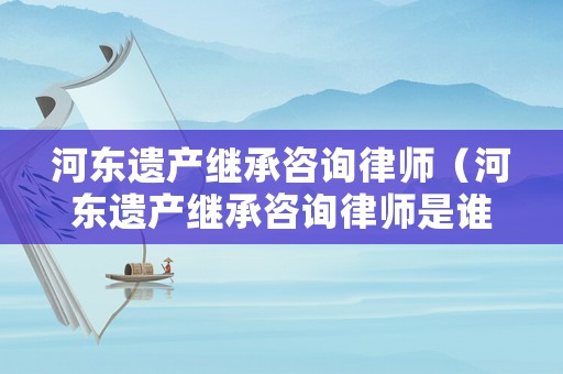 河東遺產繼承咨詢律師（河東遺產繼承咨詢律師是誰）