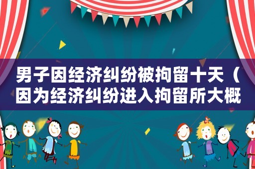 男子因經濟糾紛被拘留十天（因為經濟糾紛進入拘留所大概多長時間）