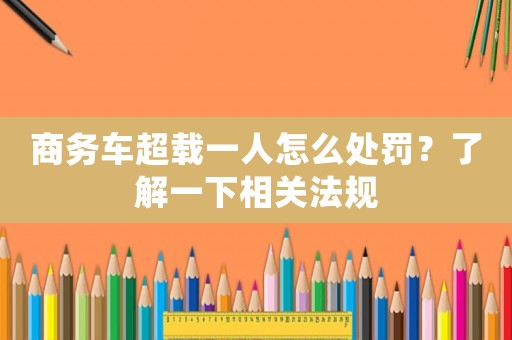 商務車超載一人怎么處罰？了解一下相關法規