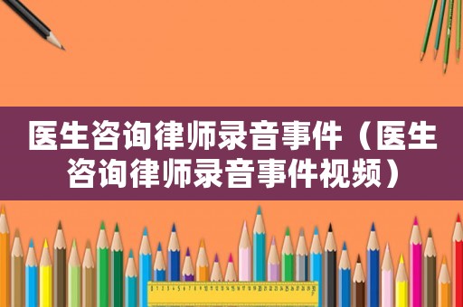 醫生咨詢律師錄音事件（醫生咨詢律師錄音事件視頻）