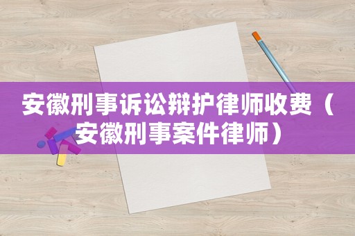 安徽刑事訴訟辯護(hù)律師收費(fèi)（安徽刑事案件律師）