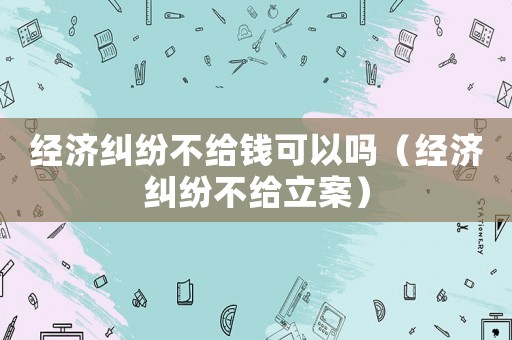 經(jīng)濟糾紛不給錢可以嗎（經(jīng)濟糾紛不給立案）