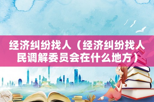 經(jīng)濟糾紛找人（經(jīng)濟糾紛找人民調(diào)解委員會在什么地方）
