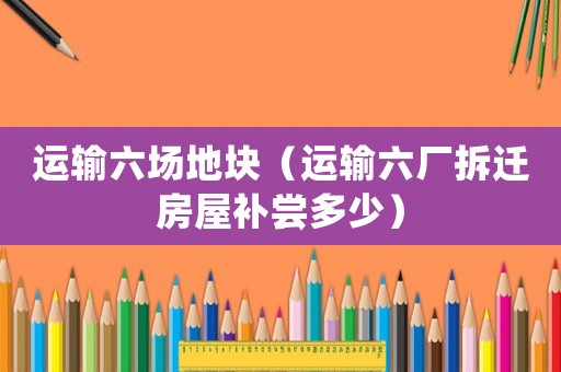 運(yùn)輸六場地塊（運(yùn)輸六廠拆遷房屋補(bǔ)嘗多少）