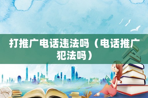 打推廣電話違法嗎（電話推廣犯法嗎）
