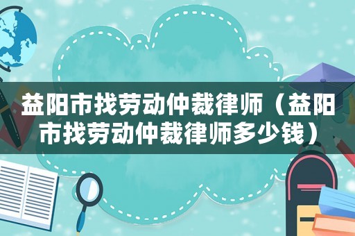 益陽市找勞動仲裁律師（益陽市找勞動仲裁律師多少錢）