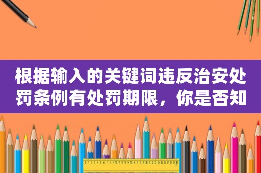 根據(jù)輸入的關(guān)鍵詞違反治安處罰條例有處罰期限，你是否知道這些細(xì)節(jié)？