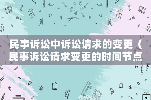 民事訴訟中訴訟請(qǐng)求的變更（民事訴訟請(qǐng)求變更的時(shí)間節(jié)點(diǎn)）