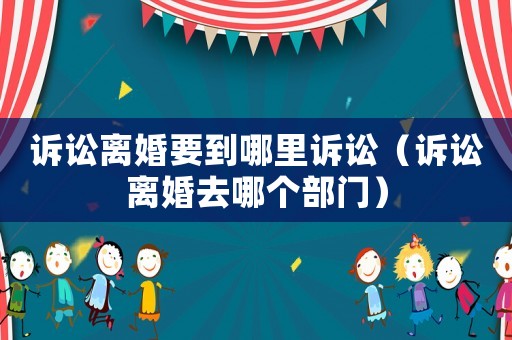 訴訟離婚要到哪里訴訟（訴訟離婚去哪個部門）