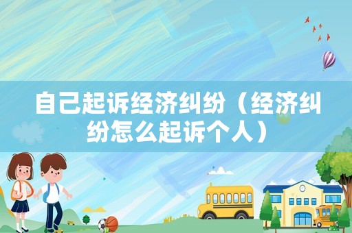 自己起訴經濟糾紛（經濟糾紛怎么起訴個人）